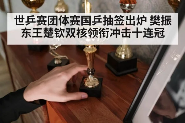 世乒赛团体赛国乒抽签出炉 樊振东王楚钦双核领衔冲击十连冠