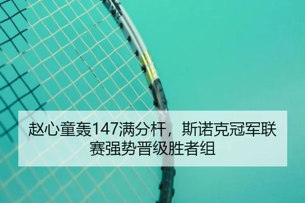 赵心童轰147满分杆，斯诺克冠军联赛强势晋级胜者组