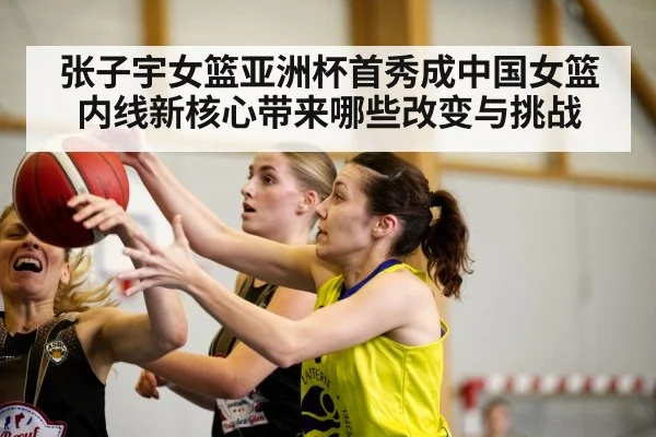 张子宇女篮亚洲杯首秀成中国女篮内线新核心带来哪些改变与挑战
